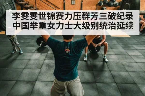 李雯雯世锦赛力压群芳三破纪录中国举重女力士大级别统治延续