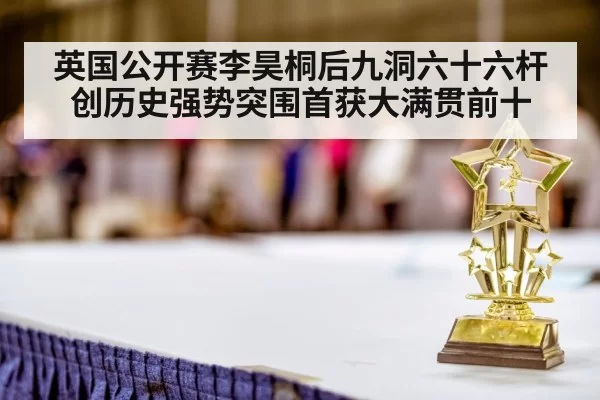 英国公开赛李昊桐后九洞六十六杆创历史强势突围首获大满贯前十