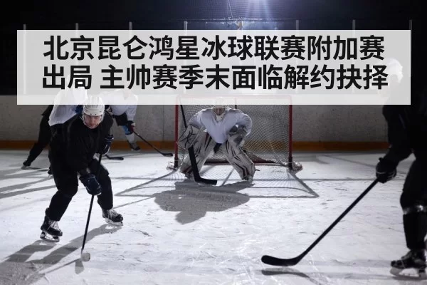 北京昆仑鸿星冰球联赛附加赛出局 主帅赛季末面临解约抉择